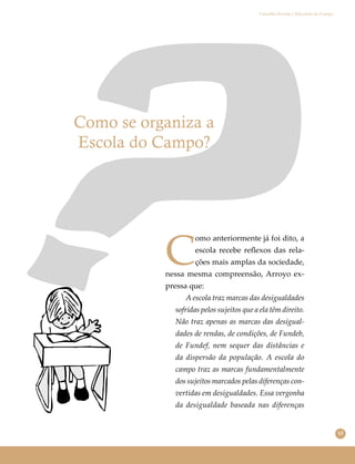 63
Conselho Escolar e Educação do Campo
Como se organiza a
Escola do Campo?
C
omo anteriormente já foi dito, a
escola recebe reﬂexos das rela-
ções mais amplas da sociedade,
nessa mesma compreensão, Arroyo ex-
pressa que:
A escola traz marcas das desigualdades
sofridas pelos sujeitos que a ela têm direito.
Não traz apenas as marcas das desigual-
dades de rendas, de condições, de Fundeb,
de Fundef, nem sequer das distâncias e
da dispersão da população. A escola do
campo traz as marcas fundamentalmente
dos sujeitos marcados pelas diferenças con-
vertidas em desigualdades. Essa vergonha
da desigualdade baseada nas diferenças
 