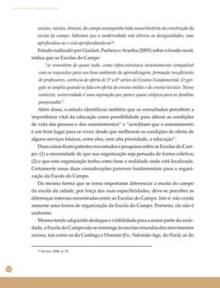 64
Conselho Escolar e Educação do Campo
sociais, raciais, étnicas, do campo acompanha toda nossa história da construção da
escola do campo. Sabemos que a modernidade não alterou as desigualdades, mas
aprofundou-as e está aprofundando-as⁵³.
Estudo realizado por Goulart, Pacheco eAranha (2005) sobre o êxodo rural,
indica que as Escolas do Campo
“se ressentem de quase tudo, como infra-estrutura minimamente compatível
com os requisitos para um bom ambiente de aprendizagem, formação insuﬁciente
de professores, carência de oferta de 5ª a 8ª séries do Ensino Fundamental. O gar-
galo se amplia quando se fala em oferta de ensino médio e de ensino técnico. Nesse
contexto, universidade é uma aspiração que parece quase utópica para as famílias
pesquisadas”.
Além disso, o estudo identiﬁcou também que os consultados percebem a
importância vital da educação como possibilidade para alterar as condições
de vida das pessoas e dos assentamentos” e “acreditam que o assentamento
é um bom lugar para se viver, desde que melhorem as condições de oferta de
alguns serviços básicos, entre eles, com alta prioridade, a educação”.
Duas coisas ﬁcam patentes nos estudos e pesquisas sobre as Escolas do Cam-
po: (1) a necessidade de que sua organização seja pensada de forma coletiva;
(2) e que esta organização tenha como base a realidade onde está localizada.
Certamente essas duas considerações parecem fundamentais para a organi-
zação da Escola do Campo.
Da mesma forma que se torna importante diferenciar a escola do campo
da escola da cidade, por força das suas especiﬁcidades, deve-se perceber as
diferenças internas encontradas entre as Escolas do Campo. Isto é: não existe
somente uma forma de organização da Escola do Campo. Portanto, ela não é
uniforme.
Mesmo tendo adquirido destaque e visibilidade para a maior parte da socie-
dade, a Escola do Campo não se restringe às escolas oriundas dos movimentos
sociais, tais como as da Caatinga e Floresta (Ex.: Salomão Age, do Pará); as do
⁵³ Arroyo, 2006, p. 53.
 