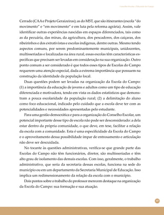 65
Conselho Escolar e Educação do Campo
Cerrado (CAAe Projeto Geraizeiras); as do MST, que são itinerantes (escola “do
movimento” e “em movimento” e em luta pela reforma agrária). Assim, vale
identiﬁcar outras experiências nascidas em espaços diferenciados, tais como
as da pecuária, das minas, da agricultura, dos pescadores, dos caiçaras, dos
ribeirinhos e dos extrativistas e escolas indígenas, dentre outras. Mesmo tendo
aspectos comuns, por serem predominantemente municipais, unidocentes,
multisseriadas e localizadas na área rural, essas escolas têm características es-
pecíﬁcas que precisam ser levadas em consideração na sua organização. Outro
ponto comum a ser considerado é que todos esses tipos de Escolas do Campo
requerem uma atenção especial, dada a extrema importância que possuem na
construção da identidade da população local.
Duas questões podem ser levadas na organização da Escola do Campo:
(1) a importância da educação de jovens e adultos como um tipo de educação
diferenciada e motivadora, tendo em vista os dados estatísticos que demons-
tram a pouca escolaridade da população rural; (2) a delimitação do aluno
como foco educacional, indicado pelo cuidado que a escola deve ter com as
potencialidades e necessidades apresentadas pelo estudante.
Para uma gestão democrática e para a organização do Conselho Escolar, um
potencial importante desse tipo de escola não pode ser desconsiderado: a dela
estar dentro da própria comunidade, o que deve, em tese, facilitar a relação
da escola com a comunidade. Esta é uma especiﬁcidade da Escola do Campo
e o aproveitamento dessa possibilidade ímpar de entrosamento e articulação
não deve ser descuidada.
No tocante às questões administrativas, veriﬁca-se que grande parte das
Escolas do Campo não têm funcionários, diretor, são multisseriadas e têm
alto grau de isolamento das demais escolas. Com isso, geralmente, o trabalho
administrativo, que seria da secretaria dessas escolas, funciona na sede do
município ou em um departamento da Secretaria Municipal de Educação. Isso
implica um redimensionamento da relação da escola com o município.
Dois pontos sobre o trabalho do professor merecem destaque na organização
da Escola do Campo: sua formação e sua atuação.
 