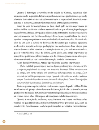 66
Conselho Escolar e Educação do Campo
Quanto à formação do professor da Escola do Campo, pesquisas vêm
demonstrando a questão da baixa qualiﬁcação desses proﬁssionais, gerando
diversas limitações na sua atuação consciente e responsável, tendo sido en-
contrado, inclusive, analfabetismo funcional entre alguns docentes.
Além de uma formação básica de bom nível, pelo menos, equivalente ao
ensino médio, veriﬁca-se também a necessidade de que a formação pedagógica
seja diferenciada face à freqüente necessidade de trabalho multisseriado que o
docente encontra nas Escolas do Campo. Essa é uma especiﬁcidade do campo
que faz com que o professor se municie de técnicas de trabalho diversiﬁcado
que, de um lado, o auxilie na diversidade de tarefas que o quadro apresenta
e, de outro, respeite o tempo pedagógico que cada aluno deve dispor para
construir seus conhecimentos e, conseqüentemente, para se instrumentalizar
para a vida pessoal e social do campo. Além disso, uma carga importante de
conceitos e práticas de alfabetização, seja de crianças, jovens ou adultos, pre-
cisam ser oferecidas nos cursos de formação inicial e permanente.
Além desses problemas, Arroyo aponta outra questão importante:
Outra realidade que enfraquece a escola do campo são os fracos vínculos que têm
o corpo de proﬁssionais do campo com as escolas do campo. Não é um corpo nem
do campo, nem para o campo, nem construído por proﬁssionais do campo. É um
corpo de que está de passagem no campo e quando pode se liberar sai das escolas do
campo. Por aí não haverá nunca um sistema de educação do Campo! Isso signiﬁca
dar prioridade a políticas de formação de educadores⁵⁴.
Todasasquestõesaquiapontadas,eoutrasmais,exigemdopoderpúblico(União,
estados e municípios) a oferta de cursos de formação inicial e continuada para os
professoresdasEscolasdoCampoqueatendamàspeculiaridadesdestamodalidade
de ensino, com o olhar último para a formação da cidadania do campo.
Quanto à atuação do professor, especialmente nas classes multisseriadas,
veriﬁca-se que: (1) há um acúmulo de tarefas para o professor que, além de
ser docente, é muitas vezes também gestor escolar, secretário e funcionário ad-
⁵⁴ Arroyo, 2006, p. 114.
 