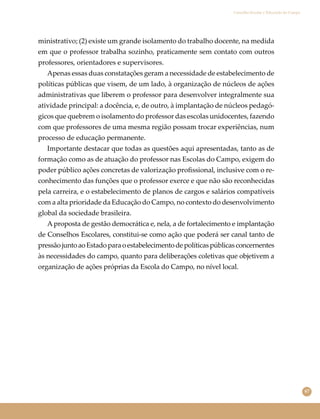 67
Conselho Escolar e Educação do Campo
ministrativo; (2) existe um grande isolamento do trabalho docente, na medida
em que o professor trabalha sozinho, praticamente sem contato com outros
professores, orientadores e supervisores.
Apenas essas duas constatações geram a necessidade de estabelecimento de
políticas públicas que visem, de um lado, à organização de núcleos de ações
administrativas que liberem o professor para desenvolver integralmente sua
atividade principal: a docência, e, de outro, à implantação de núcleos pedagó-
gicos que quebrem o isolamento do professor das escolas unidocentes, fazendo
com que professores de uma mesma região possam trocar experiências, num
processo de educação permanente.
Importante destacar que todas as questões aqui apresentadas, tanto as de
formação como as de atuação do professor nas Escolas do Campo, exigem do
poder público ações concretas de valorização proﬁssional, inclusive com o re-
conhecimento das funções que o professor exerce e que não são reconhecidas
pela carreira, e o estabelecimento de planos de cargos e salários compatíveis
com a alta prioridade da Educação do Campo, no contexto do desenvolvimento
global da sociedade brasileira.
Aproposta de gestão democrática e, nela, a de fortalecimento e implantação
de Conselhos Escolares, constitui-se como ação que poderá ser canal tanto de
pressãojuntoaoEstadoparaoestabelecimentodepolíticaspúblicasconcernentes
às necessidades do campo, quanto para deliberações coletivas que objetivem a
organização de ações próprias da Escola do Campo, no nível local.
 