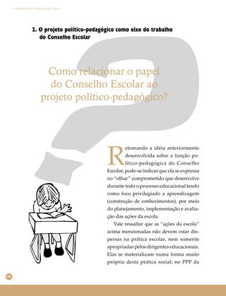 68
Conselho Escolar e Educação do Campo
2. O projeto político-pedagógico como eixo do trabalho
do Conselho Escolar
Como relacionar o papel
do Conselho Escolar ao
projeto político-pedagógico?
R
etomando a idéia anteriormente
desenvolvida sobre a função po-
lítico-pedagógica do Conselho
Escolar, pode-se indicar que ela se expressa
no “olhar” comprometido que desenvolve
durante todo o processo educacional tendo
como foco privilegiado a aprendizagem
(construção de conhecimentos), por meio
do planejamento, implementação e avalia-
ção das ações da escola.
Vale ressaltar que as “ações da escola”
acima mencionadas não devem estar dis-
persas na prática escolar, nem somente
apropriadas pelos dirigentes educacionais.
Elas se materializam numa forma muito
própria desta prática social: no PPP da
 