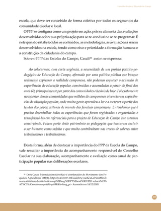 69
Conselho Escolar e Educação do Campo
escola, que deve ser concebido de forma coletiva por todos os segmentos da
comunidade escolar e local.
O PPPse conﬁgura como um projeto em ação, pois se alimenta das avaliações
desenvolvidas sobre sua própria ação para se re-conduzir e se re-programar. É
nele que são estabelecidos os conteúdos, as metodologias, as avaliações a serem
desenvolvidos na escola, tendo como eixo e prioridade a formação humana e
a construção da cidadania do campo.
Sobre o PPP das Escolas do Campo, Casali⁵⁵ assim se expressa:
Ao colocarmos, com certa urgência, a necessidade de um projeto político-pe-
dagógico de Educação do Campo, aﬁrmado por uma política pública que busque
realmente expressar a realidade camponesa, não podemos esquecer o acúmulo de
experiências de educação popular, construídas e acumuladas a partir do ﬁnal dos
anos 60, principalmente por parte das comunidades eclesiais de base. Foi exatamente
no interior dessas comunidades que milhões de camponeses vivenciaram experiên-
cias de educação popular, onde muita gente aprendeu a ler e a escrever a partir das
lendas dos povos, leituras de mundo das famílias camponesas. Entendemos que é
preciso desentulhar todas as experiências que foram registradas e engavetadas e
transformá-las em referenciais para o projeto de Educação do Campo que estamos
construindo. Fazem parte deste patrimônio as pedagogias que buscaram incluir
o ser humano como sujeito e que muito contribuíram nas trocas de saberes entre
trabalhadores e trabalhadoras.
Desta forma, além de destacar a importância do PPP da Escola do Campo,
vale ressaltar a importância do acompanhamento responsável do Conselho
Escolar na sua elaboração, acompanhamento e avaliação como canal de par-
ticipação popular nas deliberações escolares.
⁵⁵ Derli Casali é formado em ﬁlosoﬁa e é coordenador do Movimento dos Pe-
quenos Agricultores (MPA). h�p://64.233.187.104/search?q=cache:uGrPdnz8hlwJ:
www.adital.com.br/site/noticia.asp%3Flang%3DPT%26cod%3D13211+educa%C3%
A7%C3%A3o+do+campo&hl=pt-BR&lr=lang_pt - Acessado em 18/12/2005.
 