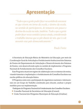 7
Apresentação
“Tudooqueagentepuderfazernosentidodeconvocar
os que vivem em torno da escola, e dentro da escola,
no sentido de participarem, de tomarem um pouco o
destino da escola na mão, também. Tudo o que a gente
puder fazer nesse sentido é pouco ainda, considerando
o trabalho imenso que se põe diante de nós, que é o de
assumir esse país democraticamente.”
Paulo Freire
A Secretaria de Educação Básica do Ministério da Educação, por meio da
Coordenação-Geral deArticulação e Fortalecimento Institucional dos Sistemas
de Ensino do Departamento de Articulação e Desenvolvimento dos Sistemas
de Ensino, vem desenvolvendo ações no sentido de implementar o Programa
Nacional de Fortalecimento dos Conselhos Escolares.
Esse Programa atuará em regime de colaboração com os sistemas de ensino,
visando fomentar a implantação e o fortalecimento de Conselhos Escolares nas
escolas públicas de educação básica.
O Programa conta com a participação de organismos nacionais e internacio-
nais em um Grupo de Trabalho constituído para discutir, analisar e propor
medidas para sua implementação.
Participam do Programa Nacional de Fortalecimento dos Conselhos Escolares:
 Conselho Nacional de Secretários de Educação (Consed)
 União Nacional dos Dirigentes Municipais de Educação (Undime)
 