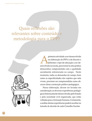 70
Conselho Escolar e Educação do Campo
Quais reflexões são
relevantes sobre conteúdo e
metodologia para o PPP?
A
primeira atividade a ser desenvolvida
na elaboração do PPP é a de discutir e
delimitar o tipo de educação a ser de-
senvolvida na escola, para torná-la uma prática
democrática comprometida com a qualidade
socialmente referenciada no campo. Neste
momento, todas as demandas do campo, bem
como as especiﬁcidades dos sujeitos que nele
vivem, precisam ser compreendidas como ali-
cerces desta construção político-pedagógica.
Nessa elaboração, devem ser levadas em
consideração as diversas experiências pedagó-
gicas historicamente desenvolvidas pelo Estado
e pela sociedade civil organizada, que estão
voltadas para a formação humana. Certamente,
a análise destas experiências poderá auxiliar na
tomada de decisão de cada Conselho Escolar.
 