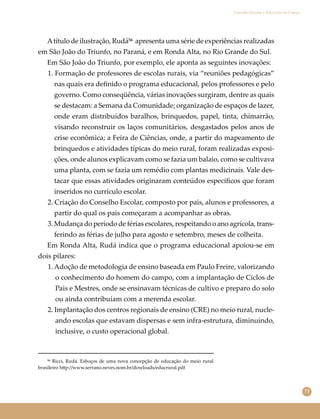 71
Conselho Escolar e Educação do Campo
Atítulo de ilustração, Rudá⁵⁶ apresenta uma série de experiências realizadas
em São João do Triunfo, no Paraná, e em Ronda Alta, no Rio Grande do Sul.
Em São João do Triunfo, por exemplo, ele aponta as seguintes inovações:
1. Formação de professores de escolas rurais, via “reuniões pedagógicas”
nas quais era deﬁnido o programa educacional, pelos professores e pelo
governo. Como conseqüência, várias inovações surgiram, dentre as quais
se destacam: a Semana da Comunidade; organização de espaços de lazer,
onde eram distribuídos baralhos, brinquedos, papel, tinta, chimarrão,
visando reconstruir os laços comunitários, desgastados pelos anos de
crise econômica; a Feira de Ciências, onde, a partir do mapeamento de
brinquedos e atividades típicas do meio rural, foram realizadas exposi-
ções, onde alunos explicavam como se fazia um balaio, como se cultivava
uma planta, com se fazia um remédio com plantas medicinais. Vale des-
tacar que essas atividades originaram conteúdos especíﬁcos que foram
inseridos no currículo escolar.
2. Criação do Conselho Escolar, composto por pais, alunos e professores, a
partir do qual os pais começaram a acompanhar as obras.
3. Mudança do período de férias escolares, respeitando o ano agrícola, trans-
ferindo as férias de julho para agosto e setembro, meses de colheita.
Em Ronda Alta, Rudá indica que o programa educacional apoiou-se em
dois pilares:
1. Adoção de metodologia de ensino baseada em Paulo Freire, valorizando
o conhecimento do homem do campo, com a implantação de Ciclos de
Pais e Mestres, onde se ensinavam técnicas de cultivo e preparo do solo
ou ainda contribuíam com a merenda escolar.
2. Implantação dos centros regionais de ensino (CRE) no meio rural, nucle-
ando escolas que estavam dispersas e sem infra-estrutura, diminuindo,
inclusive, o custo operacional global.
⁵⁶ Ricci, Rudá. Esboços de uma nova concepção de educação do meio rural
brasileiro h�p://www.serrano.neves.nom.br/dowloads/educrural.pdf
 