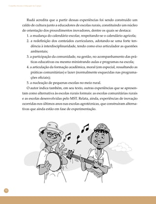 72
Conselho Escolar e Educação do Campo
Rudá acredita que a partir dessas experiências foi sendo construído um
caldo de cultura junto a educadores de escolas rurais, constituindo um núcleo
de orientação dos procedimentos inovadores, dentre os quais se destaca:
1. a mudança do calendário escolar, respeitando-se o calendário agrícola;
2. a redeﬁnição dos conteúdos curriculares, adotando-se uma forte ten-
dência à interdisciplinaridade, tendo como eixo articulador as questões
ambientais;
3. a participação da comunidade, na gestão, no acompanhamento das prá-
ticas educativas ou mesmo ministrando aulas e programas na escola;
4. a articulação da formação acadêmica, moral (em especial, ressaltando as
práticas comunitárias) e lazer (normalmente esquecidas nas programa-
ções oﬁciais);
5. a nucleação de pequenas escolas no meio rural.
O autor indica também, em seu texto, outras experiências que se apresen-
tam como alternativa às escolas rurais formais: as escolas comunitárias rurais
e as escolas desenvolvidas pelo MST. Relata, ainda, experiências de inovação
ocorridas nos últimos anos nas escolas agrotécnicas, que construíram alterna-
tivas que ainda estão em fase de experimentação.
 