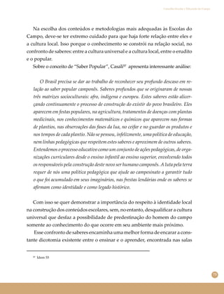 73
Conselho Escolar e Educação do Campo
Na escolha dos conteúdos e metodologias mais adequadas às Escolas do
Campo, deve-se ter extremo cuidado para que haja forte relação entre eles e
a cultura local. Isso porque o conhecimento se constrói na relação social, no
confronto de saberes: entre a cultura universal e a cultura local, entre o erudito
e o popular.
Sobre o conceito de “Saber Popular”, Casali⁵⁷ apresenta interessante análise:
O Brasil precisa se dar ao trabalho de reconhecer seu profundo descaso em re-
lação ao saber popular camponês. Saberes profundos que se originaram de nossas
três matrizes socioculturais: afro, indígena e europeu. Estes saberes estão alicer-
çando continuamente o processo de construção do existir do povo brasileiro. Eles
aparecem em festas populares, na agricultura, tratamentos de doenças com plantas
medicinais, nos conhecimentos matemáticos e químicos que aparecem nas formas
de plantios, nas observações das fases da lua, no ceifar e no guardar os produtos e
nos tempos de cada plantio. Não se pensou, infelizmente, uma política de educação,
nem linhas pedagógicas que respeitem estes saberes e aproximem de outros saberes.
Entendemos o processo educativo como um conjunto de ações pedagógicas, de orga-
nizações curriculares desde o ensino infantil ao ensino superior, envolvendo todos
os responsáveis pela construção deste novo ser humano camponês. A luta pela terra
requer de nós uma política pedagógica que ajude ao campesinato a garantir tudo
o que foi acumulado em seus imaginários, nas frestas lendárias onde os saberes se
aﬁrmam como identidade e como legado histórico.
Com isso se quer demonstrar a importância do respeito à identidade local
na construção dos conteúdos escolares, sem, no entanto, desqualiﬁcar a cultura
universal que desfaz a possibilidade de predestinação do homem do campo
somente ao conhecimento do que ocorre em seu ambiente mais próximo.
Esse confronto de saberes encaminha uma melhor forma de encarar a cons-
tante dicotomia existente entre o ensinar e o aprender, encontrada nas salas
⁵⁷ Idem 55
 