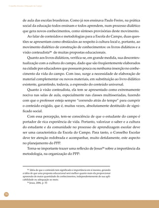 74
Conselho Escolar e Educação do Campo
de aula das escolas brasileiras. Como já nos ensinava Paulo Freire, na prática
social da educação todos ensinam e todos aprendem, num processo dialético
que gera novos conhecimentos, como sínteses provisórias deste movimento.
Ao falar de conteúdos e metodologias para a Escola do Campo, duas ques-
tões se apresentam como obstáculos ao respeito à cultura local e, portanto, ao
movimento dialético de construção de conhecimentos: os livros didáticos e a
visão conteudista⁵⁸ de muitas propostas educacionais.
Quanto aos livros didáticos, veriﬁca-se, em grande medida, sua descontex-
tualização com a cultura do campo, dado que são freqüentemente elaborados
na cidade por educadores que possuem pouca ou nenhuma inserção no conhe-
cimento da vida do campo. Com isso, surge a necessidade de elaboração de
material complementar ou novos materiais, em substituição ao livro didático
existente, garantindo, todavia, a expressão do conteúdo universal.
Quanto à visão conteudista, ela tem se apresentado como extremamente
nociva nas salas de aula, especialmente nas classes multisseriadas, fazendo
com que o professor esteja sempre “correndo atrás do tempo” para cumprir
o conteúdo exigido, que é, muitas vezes, absolutamente destituído de signi-
ﬁcado social.
Com essa percepção, tem-se consciência de que o estudante do campo é
portador de rica experiência de vida. Portanto, valorizar o saber e a cultura
do estudante e da comunidade no processo de aprendizagem escolar deve
ser uma característica da Escola do Campo. Para tanto, o Conselho Escolar
deve ter atenção redobrada e acompanhar, muito detidamente, este aspecto
no planejamento do PPP.
Torna-se importante trazer uma reﬂexão de Jesus⁵⁹ sobre a importância da
metodologia, na organização do PPP:
⁵⁸ Idéia de que o conteúdo tem signiﬁcado e importância em si mesmo, gerando
a idéia de que uma proposta educacional será melhor quanto mais ela proporcionar
apreensão de maior quantidade de conhecimentos, independentemente de sua apli-
cabilidade ou adequação ao meio.
⁵⁹ Jesus, 2006, p. 53
 
