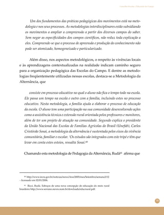75
Conselho Escolar e Educação do Campo
Um dos fundamentos das práticas pedagógicas dos movimentos está na meto-
dologia e nos seus processos. As metodologias interdisciplinares estão subsidiando
os movimentos a ampliar a compreensão a partir dos diversos campos do saber.
Sem negar as especiﬁcidades dos campos cientíﬁcos, não reduz toda explicação a
eles. Compreende-se que o processo de apreensão e produção do conhecimento não
pode ser atomizado, homogeneizado e particularizado.
Além disso, nos aspectos metodológicos, o respeito às vivências locais
e às aprendizagens contextualizadas na realidade indicam caminho seguro
para a organização pedagógica das Escolas do Campo. E dentre as metodo-
logias freqüentemente utilizadas nessas escolas, destaca-se a Metodologia da
Alternância, que
consiste em processo educativo no qual o aluno não ﬁca o tempo todo na escola.
Ele passa um tempo na escola e outro com a família, incluindo estes no processo
educativo. Nesta metodologia, a família ajuda a elaborar o processo de educação
da escola. O aluno tem uma participação na sua comunidade desenvolvendo ações
como a assistência técnica e extensão rural orientada pelos professores e monitores,
além de ter um projeto de atuação na comunidade. Segundo explica o presidente
da União Nacional das Escolas de Famílias Agrícolas do Brasil (Unefab), Carlos
Cristóvão Sosai, a metodologia da alternância é sustentada pelos eixos da vivência
comunitária, familiar e escolar. ‘Os estudos são integrados com este tripé e têm que
levar em conta estes esteios, ressalta Sosai.⁶⁰
Chamando esta metodologia de Pedagogia da Alternância, Rudá⁶¹ aﬁrma que
⁶⁰ h�p://www.incra.gov.br/noticias/news/Ano/2005/mes/Setembro/semana3/12
- Acessado em 02/01/2006.
⁶¹ Ricci, Rudá. Esboços de uma nova concepção de educação do meio rural
brasileiro h�p://www.serrano.neves.nom.br/dowloads/educrural.pdf.
 