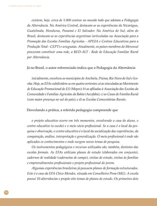 76
Conselho Escolar e Educação do Campo
existem, hoje, cerca de 1.000 centros no mundo todo que adotam a Pedagogia
da Alternância. Na América Central, destacam-se as experiências da Nicarágua,
Guatelmala, Honduras, Panamá e El Salvador. Na América do Sul, além do
Brasil, destacam-se as experiências argentinas (articuladas na Associação para a
Promoção das Escolas Famílias Agrícolas - APEFA e Centros Educativos para a
Produção Total - CEPT) e uruguaias. Atualmente, os países membros do Mercosul
procuram constituir uma rede, a RED-ALT - Rede de Educação Familiar Rural
por Alternância.
Já no Brasil, o autor referenciado indica que a Pedagogia da Alternância
inicialmente, envolveu os municípios de Anchieta, Piúma, Rio Novo do Sul e Ico-
nha.Hoje,asEFAssubdividem-seemquatrovertentes:a)asvinculadasaoMovimento
de Educação Promocional do ES (Mepes); b) as aﬁliadas à Associação das Escolas da
Comunidade e Famílias Agrícolas da Bahia (Aecofaba); c) as Casas de Família Rural
(com maior presença no sul do país); e d) as Escolas Comunitárias Rurais.
Desvelando a prática, a referida pedagogia compreende que
o projeto educativo ocorre em três momentos, envolvendo a casa do aluno, o
centro educativo (a escola) e o meio sócio-proﬁssional. Se a casa é o local da pes-
quisa e observação, o centro educativo é o local da socialização das experiências, da
comparação, análise, interpretação e generalização. O meio proﬁssional é onde são
aplicados os conhecimentos e onde surgem novos temas de pesquisa.
Os instrumentos pedagógicos e recursos utilizados são, também, distintos das
escolas formais. As EFAs utilizam planos de estudo (elaborados em conjunto),
cadernos de realidade (cadernetas de campo), visitas de estudo, visitas às famílias
e empreendimentos proﬁssionais e projeto proﬁssional do jovem.
Algumas experiências brasileiras já possuem planos de formação estruturados.
Este é o caso da EFA Chico Mendes, situada em Conselheiro Pena (MG). A escola
possui 10 alternâncias e propõe oito temas de planos de estudo. Os primeiros dois
 