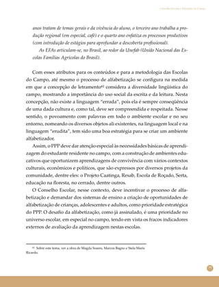 77
Conselho Escolar e Educação do Campo
anos tratam de temas gerais e da vivência do aluno, o terceiro ano trabalha a pro-
dução regional (em especial, café) e o quarto ano enfatiza os processos produtivos
(com introdução de estágios para aprofundar a descoberta proﬁssional).
As EFAs articulam-se, no Brasil, ao redor da Unefab (União Nacional das Es-
colas Famílias Agrícolas do Brasil).
Com esses atributos para os conteúdos e para a metodologia das Escolas
do Campo, até mesmo o processo de alfabetização se conﬁgura na medida
em que a concepção de letramento⁶² considera a diversidade lingüística do
campo, mostrando a importância do uso social da escrita e da leitura. Nesta
concepção, não existe a linguagem “errada”, pois ela é sempre conseqüência
de uma dada cultura e, como tal, deve ser compreendida e respeitada. Nesse
sentido, o povoamento com palavras em todo o ambiente escolar e no seu
entorno, nomeando os diversos objetos ali existentes, na linguagem local e na
linguagem “erudita”, tem sido uma boa estratégia para se criar um ambiente
alfabetizador.
Assim, o PPP deve dar atenção especial às necessidades básicas de aprendi-
zagem do estudante residente no campo, com a construção de ambientes edu-
cativos que oportunizem aprendizagens de convivência com vários contextos
culturais, econômicos e políticos, que são expressos por diversos projetos da
comunidade, dentre eles: o Projeto Caatinga, Resab, Escola de Roçado, Serta,
educação na ﬂoresta, no cerrado, dentre outros.
O Conselho Escolar, nesse contexto, deve incentivar o processo de alfa-
betização e demandar dos sistemas de ensino a criação de oportunidades de
alfabetização de crianças, adolescentes e adultos, como prioridade estratégica
do PPP. O desaﬁo da alfabetização, como já assinalado, é uma prioridade no
universo escolar, em especial no campo, tendo em vista os fracos indicadores
externos de avaliação da aprendizagem nestas escolas.
⁶² Sobre este tema, ver a obra de Magda Soares, Marcos Bagno e Stela Maris
Ricardo.
 