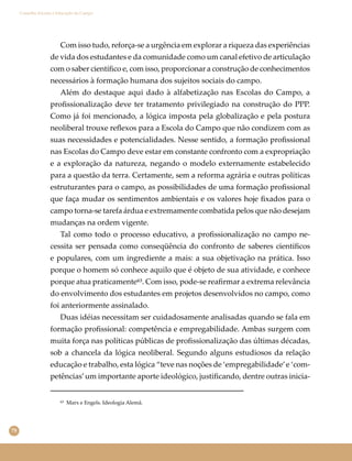 78
Conselho Escolar e Educação do Campo
Com isso tudo, reforça-se a urgência em explorar a riqueza das experiências
de vida dos estudantes e da comunidade como um canal efetivo de articulação
com o saber cientíﬁco e, com isso, proporcionar a construção de conhecimentos
necessários à formação humana dos sujeitos sociais do campo.
Além do destaque aqui dado à alfabetização nas Escolas do Campo, a
proﬁssionalização deve ter tratamento privilegiado na construção do PPP.
Como já foi mencionado, a lógica imposta pela globalização e pela postura
neoliberal trouxe reﬂexos para a Escola do Campo que não condizem com as
suas necessidades e potencialidades. Nesse sentido, a formação proﬁssional
nas Escolas do Campo deve estar em constante confronto com a expropriação
e a exploração da natureza, negando o modelo externamente estabelecido
para a questão da terra. Certamente, sem a reforma agrária e outras políticas
estruturantes para o campo, as possibilidades de uma formação proﬁssional
que faça mudar os sentimentos ambientais e os valores hoje ﬁxados para o
campo torna-se tarefa árdua e extremamente combatida pelos que não desejam
mudanças na ordem vigente.
Tal como todo o processo educativo, a proﬁssionalização no campo ne-
cessita ser pensada como conseqüência do confronto de saberes cientíﬁcos
e populares, com um ingrediente a mais: a sua objetivação na prática. Isso
porque o homem só conhece aquilo que é objeto de sua atividade, e conhece
porque atua praticamente⁶³. Com isso, pode-se reaﬁrmar a extrema relevância
do envolvimento dos estudantes em projetos desenvolvidos no campo, como
foi anteriormente assinalado.
Duas idéias necessitam ser cuidadosamente analisadas quando se fala em
formação proﬁssional: competência e empregabilidade. Ambas surgem com
muita força nas políticas públicas de proﬁssionalização das últimas décadas,
sob a chancela da lógica neoliberal. Segundo alguns estudiosos da relação
educação e trabalho, esta lógica “teve nas noções de ‘empregabilidade’e ‘com-
petências’um importante aporte ideológico, justiﬁcando, dentre outras inicia-
⁶³ Marx e Engels. Ideologia Alemã.
 