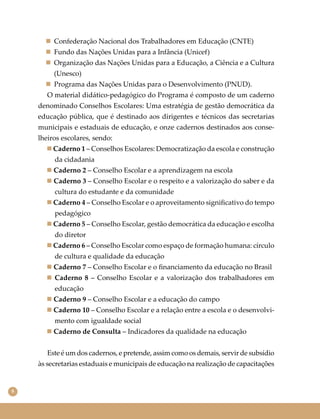 8
 Confederação Nacional dos Trabalhadores em Educação (CNTE)
 Fundo das Nações Unidas para a Infância (Unicef)
 Organização das Nações Unidas para a Educação, a Ciência e a Cultura
(Unesco)
 Programa das Nações Unidas para o Desenvolvimento (PNUD).
O material didático-pedagógico do Programa é composto de um caderno
denominado Conselhos Escolares: Uma estratégia de gestão democrática da
educação pública, que é destinado aos dirigentes e técnicos das secretarias
municipais e estaduais de educação, e onze cadernos destinados aos conse-
lheiros escolares, sendo:
 Caderno 1 – Conselhos Escolares: Democratização da escola e construção
da cidadania
 Caderno 2 – Conselho Escolar e a aprendizagem na escola
 Caderno 3 – Conselho Escolar e o respeito e a valorização do saber e da
cultura do estudante e da comunidade
 Caderno 4 – Conselho Escolar e o aproveitamento signiﬁcativo do tempo
pedagógico
 Caderno 5 – Conselho Escolar, gestão democrática da educação e escolha
do diretor
 Caderno 6 – Conselho Escolar como espaço de formação humana: círculo
de cultura e qualidade da educação
 Caderno 7 – Conselho Escolar e o ﬁnanciamento da educação no Brasil
 Caderno 8 – Conselho Escolar e a valorização dos trabalhadores em
educação
 Caderno 9 – Conselho Escolar e a educação do campo
 Caderno 10 – Conselho Escolar e a relação entre a escola e o desenvolvi-
mento com igualdade social
 Caderno de Consulta – Indicadores da qualidade na educação
Este é um dos cadernos, e pretende, assim como os demais, servir de subsídio
às secretarias estaduais e municipais de educação na realização de capacitações
 
