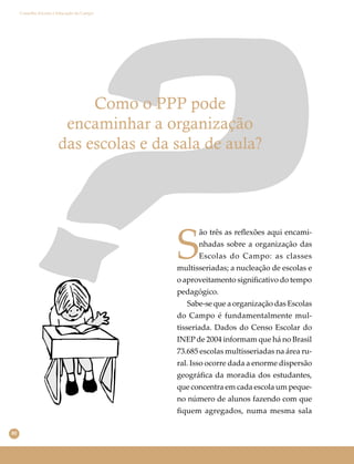 80
Conselho Escolar e Educação do Campo
Como o PPP pode
encaminhar a organização
das escolas e da sala de aula?
S
ão três as reﬂexões aqui encami-
nhadas sobre a organização das
Escolas do Campo: as classes
multisseriadas; a nucleação de escolas e
o aproveitamento signiﬁcativo do tempo
pedagógico.
Sabe-se que a organização das Escolas
do Campo é fundamentalmente mul-
tisseriada. Dados do Censo Escolar do
INEP de 2004 informam que há no Brasil
73.685 escolas multisseriadas na área ru-
ral. Isso ocorre dada a enorme dispersão
geográﬁca da moradia dos estudantes,
que concentra em cada escola um peque-
no número de alunos fazendo com que
ﬁquem agregados, numa mesma sala
 