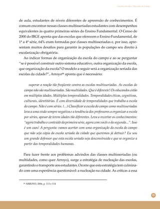 81
Conselho Escolar e Educação do Campo
de aula, estudantes de níveis diferentes de apreensão de conhecimentos. É
comum encontrar nessas classes multisseriadas estudantes com desempenhos
equivalentes às quatro primeiras séries do Ensino Fundamental. O Censo de
2000 do IBGE aponta que das escolas que oferecem o Ensino Fundamental, de
1ª a 4ª série, 64% eram formadas por classes multisseriadas e, por isso, apre-
sentam muitos desaﬁos para garantir às populações do campo seu direito à
escolarização obrigatória.
Ao indicar formas de organização da escola do campo e ao se perguntar
“se é possível construir outro sistema educativo, outra organização da escola,
que organização da escola? O modelo a seguir será a organização seriada das
escolas da cidade?”, Arroyo⁶⁶ aponta que é necessário:
superar a reação tão freqüente contra as escolas multisseriadas. As escolas do
campo não são multisseriadas. São multiidades. Que é diferente! Os educandos estão
em múltiplas idades. Múltiplas temporalidades. Temporalidades éticas, cognitivas,
culturais, identitárias. É com diversidade de temporalidades que trabalha a escola
do campo. Não é com séries. (...) Classiﬁcar a escola do campo como multisseriadas
leva a uma visão sempre negativa e a tendência dos professores a organizar a escola
por séries, apesar de terem idades tão diferentes. Leva a recortar os conhecimentos:
“agora trabalho o conteúdo da primeira série, agora com vocês o da segunda...”. Isso
é um caos! A pergunta: vamos acertar com uma organização da escola do campo
que não seja cópia da escola seriada da cidade que queremos já detruir? Eu sou
um grande defensor que esta escola seriada seja desconstruída e que se organize a
partir das temporalidades humanas.
Para fazer frente aos problemas advindos das classes multisseriadas (ou
multiidades, como quer Arroyo), surge a estratégia de nucleação das escolas,
garantindo o transporte aos estudantes. Ocorre que esta estratégia tem culmina-
do com uma experiência questionável: a nucleação na cidade. As críticas a essa
⁶⁶ ARROYO, 2006, p. 113 e 114
 