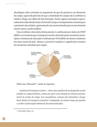 82
Conselho Escolar e Educação do Campo
Centro-Oeste
250 mil
Norte
220 mil
Nordeste
1,5 milhão
Sul
920 mil
Sudeste
1 milhão
abordagem estão centradas no argumento de que ela promove um desmonte
do campo, agravado pelo fato de que a identidade do campo não é acolhida na
cidade e chega a ser objeto de discriminação. Assim, alguns municípios equivo-
cadamente estão desativando a Escola do Campo e transportando os alunos para
o perímetro das cidades, apresentando um enorme desaﬁo para os movimentos
sociais e para o poder público.
Uma evidência clara deste deslocamento é conﬁrmado por dados do INEP
(2003), ao revelarem que o transporte escolar oferecido pelas secretarias muni-
cipais e estaduais de educação é utilizado por 3,9 milhões de alunos residentes
em áreas rurais do país. Abaixo, é possível visualizar o signiﬁcativo número
de estudantes atendidos por região.
Sobre isso, Munarin⁶⁷ assim se expressa:
A política de transporte escolar (...) bem como a política de nucleação das escolas
isoladas no campo brasileiro, acabou por gerar uma situação de estímulo ao fecha-
mento de escolas do campo. Em conseqüência, crianças são submetidas a longas
horas diárias de transporte cansativo e inadequado, ao mesmo tempo que passam
a receber escolarização totalmente descontextualizadas.
⁶⁷ MUNARIN, 2006, p. 24
 