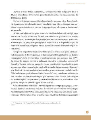 83
Conselho Escolar e Educação do Campo
Acresce a esses dados alarmantes, a existência de 650 mil jovens de 15 a
24 anos oriundos de áreas rurais que estavam residindo na cidade, no ano de
2000 (Censo 2000).
Certamente devem ser consideradas outras formas, que não a da nucleação
na cidade, para atendimento a estes estudantes que não os tirem de sua rea-
lidade e que minimizem o enorme tempo gasto por eles para se deslocarem
até a escola.
A busca de alternativas para as escolas multisseriadas está a exigir uma
tomada de decisão em termos de políticas articuladas que envolvam, dentre
outros fatores, a formação dos professores para atuarem nessa realidade,
a construção de propostas pedagógicas especíﬁcas e a disponibilização de
infra-estrutura física adequada para o desenvolvimento de metodologias al-
ternativas.
Um ponto importante a ser comentado neste caderno, mas que é tema cen-
tral do caderno 4 do programa, é o Aproveitamento Signiﬁcativo do Tempo
Pedagógico⁶⁸. Esta problemática se conﬁgura numa das questões que o PPP
da Escola do Campo precisa se debruçar, discutir e encaminhar soluções. O
Conselho Escolar pode, de sua parte, trazer contribuições signiﬁcativas para
algumas questões: como adaptar o calendário escolar às necessidades do campo
sem diminuir o tempo dedicado aos estudos, pelos estudantes, estabelecido de
200 dias letivos e quatro horas diárias de aula? Como, nas classes multisseria-
das, escolher ou criar metodologias que, mesmo com a divisão das atenções
do professor para proporcionar quatro aulas diferenciadas, não reduza a um
quarto o tempo de aprendizagem do estudante?
O citado caderno alerta que “para assegurar esse tempo pedagógico, o cur-
rículo é deﬁnido em termos oﬁciais”, o que deve ser levado em consideração
na elaboração do PPP. Para tanto, ressalta que “o estudante tem direito à con-
tinuidade e terminalidade de estudos, o que envolve a deﬁnição/organização
⁶⁸ Ver caderno 4 do Programa Nacional de Fortalecimento dos Conselhos Es-
colares.
 