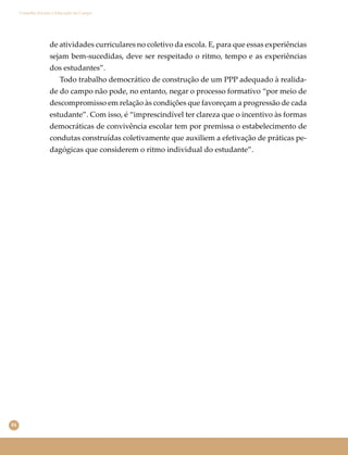 84
Conselho Escolar e Educação do Campo
de atividades curriculares no coletivo da escola. E, para que essas experiências
sejam bem-sucedidas, deve ser respeitado o ritmo, tempo e as experiências
dos estudantes”.
Todo trabalho democrático de construção de um PPP adequado à realida-
de do campo não pode, no entanto, negar o processo formativo “por meio de
descompromisso em relação às condições que favoreçam a progressão de cada
estudante”. Com isso, é “imprescindível ter clareza que o incentivo às formas
democráticas de convivência escolar tem por premissa o estabelecimento de
condutas construídas coletivamente que auxiliem a efetivação de práticas pe-
dagógicas que considerem o ritmo individual do estudante”.
 
