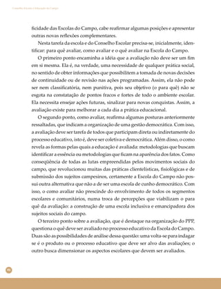 86
Conselho Escolar e Educação do Campo
ﬁcidade das Escolas do Campo, cabe reaﬁrmar algumas posições e apresentar
outras novas reﬂexões complementares.
Nesta tarefa da escola e do Conselho Escolar precisa-se, inicialmente, iden-
tiﬁcar: para quê avaliar, como avaliar e o quê avaliar na Escola do Campo.
O primeiro ponto encaminha a idéia que a avaliação não deve ser um ﬁm
em si mesma. Ela é, na verdade, uma necessidade de qualquer prática social,
no sentido de obter informações que possibilitem a tomada de novas decisões
de continuidade ou de revisão nas ações programadas. Assim, ela não pode
ser nem classiﬁcatória, nem punitiva, pois seu objetivo (o para quê) não se
esgota na constatação de pontos fracos e fortes de todo o ambiente escolar.
Ela necessita ensejar ações futuras, sinalizar para novas conquistas. Assim, a
avaliação existe para melhorar a cada dia a prática educacional.
O segundo ponto, como avaliar, reaﬁrma algumas posturas anteriormente
ressaltadas, que indicam a organização de uma gestão democrática. Com isso,
a avaliação deve ser tarefa de todos que participam direta ou indiretamente do
processo educativo, isto é, deve ser coletiva e democrática.Além disso, o como
revela as formas pelas quais a educação é avaliada: metodologias que buscam
identiﬁcar a essência ou metodologias que ﬁcam na aparência dos fatos. Como
conseqüência de todas as lutas empreendidas pelos movimentos sociais do
campo, que revolucionou muitas das práticas clientelísticas, ﬁsiológicas e de
submissão dos sujeitos campesinos, certamente a Escola do Campo não pos-
sui outra alternativa que não a de ser uma escola de cunho democrático. Com
isso, o como avaliar não prescinde do envolvimento de todos os segmentos
escolares e comunitários, numa troca de percepções que viabilizam o para
quê da avaliação: a construção de uma escola inclusiva e emancipadora dos
sujeitos sociais do campo.
O terceiro ponto sobre a avaliação, que é destaque na organização do PPP,
questiona o quê deve ser avaliado no processo educativo da Escola do Campo.
Duas são as possibilidades de análise dessa questão: uma volta-se para indagar
se é o produto ou o processo educativo que deve ser alvo das avaliações; o
outro busca dimensionar os aspectos escolares que devem ser avaliados.
 