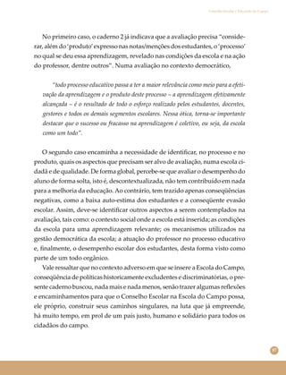 87
Conselho Escolar e Educação do Campo
No primeiro caso, o caderno 2 já indicava que a avaliação precisa “conside-
rar, além do ‘produto’expresso nas notas/menções dos estudantes, o ‘processo’
no qual se deu essa aprendizagem, revelado nas condições da escola e na ação
do professor, dentre outros”. Numa avaliação no contexto democrático,
“todo processo educativo passa a ter a maior relevância como meio para a efeti-
vação da aprendizagem e o produto deste processo – a aprendizagem efetivamente
alcançada – é o resultado de todo o esforço realizado pelos estudantes, docentes,
gestores e todos os demais segmentos escolares. Nessa ótica, torna-se importante
destacar que o sucesso ou fracasso na aprendizagem é coletivo, ou seja, da escola
como um todo”.
O segundo caso encaminha a necessidade de identiﬁcar, no processo e no
produto, quais os aspectos que precisam ser alvo de avaliação, numa escola ci-
dadã e de qualidade. De forma global, percebe-se que avaliar o desempenho do
aluno de forma solta, isto é, descontextualizada, não tem contribuído em nada
para a melhoria da educação. Ao contrário, tem trazido apenas conseqüências
negativas, como a baixa auto-estima dos estudantes e a conseqüente evasão
escolar. Assim, deve-se identiﬁcar outros aspectos a serem contemplados na
avaliação, tais como: o contexto social onde a escola está inserida; as condições
da escola para uma aprendizagem relevante; os mecanismos utilizados na
gestão democrática da escola; a atuação do professor no processo educativo
e, ﬁnalmente, o desempenho escolar dos estudantes, desta forma visto como
parte de um todo orgânico.
Vale ressaltar que no contexto adverso em que se insere a Escola do Campo,
conseqüência de políticas historicamente excludentes e discriminatórias, o pre-
sente caderno buscou, nada mais e nada menos, senão trazer algumas reﬂexões
e encaminhamentos para que o Conselho Escolar na Escola do Campo possa,
ele próprio, construir seus caminhos singulares, na luta que já empreende,
há muito tempo, em prol de um país justo, humano e solidário para todos os
cidadãos do campo.
 