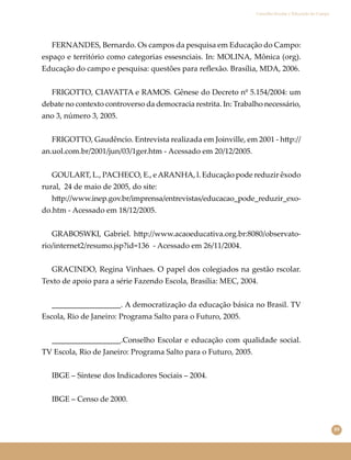 89
Conselho Escolar e Educação do Campo
FERNANDES, Bernardo. Os campos da pesquisa em Educação do Campo:
espaço e território como categorias essesnciais. In: MOLINA, Mônica (org).
Educação do campo e pesquisa: questões para reﬂexão. Brasília, MDA, 2006.
FRIGOTTO, CIAVATTA e RAMOS. Gênese do Decreto nº 5.154/2004: um
debate no contexto controverso da democracia restrita. In: Trabalho necessário,
ano 3, número 3, 2005.
FRIGOTTO, Gaudêncio. Entrevista realizada em Joinville, em 2001 - h�p://
an.uol.com.br/2001/jun/03/1ger.htm - Acessado em 20/12/2005.
GOULART, L., PACHECO, E., eARANHA, l. Educação pode reduzir êxodo
rural, 24 de maio de 2005, do site:
h�p://www.inep.gov.br/imprensa/entrevistas/educacao_pode_reduzir_exo-
do.htm - Acessado em 18/12/2005.
GRABOSWKI, Gabriel. h�p://www.acaoeducativa.org.br:8080/observato-
rio/internet2/resumo.jsp?id=136 - Acessado em 26/11/2004.
GRACINDO, Regina Vinhaes. O papel dos colegiados na gestão rscolar.
Texto de apoio para a série Fazendo Escola, Brasília: MEC, 2004.
__________________. A democratização da educação básica no Brasil. TV
Escola, Rio de Janeiro: Programa Salto para o Futuro, 2005.
__________________.Conselho Escolar e educação com qualidade social.
TV Escola, Rio de Janeiro: Programa Salto para o Futuro, 2005.
IBGE – Síntese dos Indicadores Sociais – 2004.
IBGE – Censo de 2000.
 