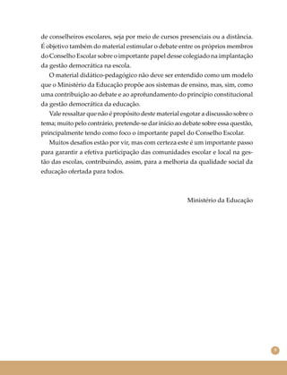 9
de conselheiros escolares, seja por meio de cursos presenciais ou a distância.
É objetivo também do material estimular o debate entre os próprios membros
do Conselho Escolar sobre o importante papel desse colegiado na implantação
da gestão democrática na escola.
O material didático-pedagógico não deve ser entendido como um modelo
que o Ministério da Educação propõe aos sistemas de ensino, mas, sim, como
uma contribuição ao debate e ao aprofundamento do princípio constitucional
da gestão democrática da educação.
Vale ressaltar que não é propósito deste material esgotar a discussão sobre o
tema; muito pelo contrário, pretende-se dar início ao debate sobre essa questão,
principalmente tendo como foco o importante papel do Conselho Escolar.
Muitos desaﬁos estão por vir, mas com certeza este é um importante passo
para garantir a efetiva participação das comunidades escolar e local na ges-
tão das escolas, contribuindo, assim, para a melhoria da qualidade social da
educação ofertada para todos.
Ministério da Educação
 