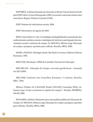 90
Conselho Escolar e Educação do Campo
INEP/IBGE.Ademocratização da educação no Brasil. Estudo desenvolvido
pelo INEP sobre o Censo Demográﬁco 2000, no tocante à educação tendo como
consultora: Regina Vinhaes Gracindo (UnB).
INEP. Sínteses de indicadores sociais, 2004.
INEP. Informativo de agosto de 2003.
JESUS, Sonia Meire S.Ade.As múltiplas intelegibilidades na produção dos
conhecimentos, práticas sociais e estratégias de inclusão e participação dos mo-
vimentos sociais e sindicais de campo. In: MOLINA, Mônica (org). Educação
do campo e pesquisa: questões para reﬂexão. Brasília, MDA, 2006.
MARX e ENGELS. Ideologia alemã. São Paulo: Livraria e Editora Ciências
Humanas, 1982.
MEC/CNE, Resolução 1/2002 do Conselho Nacional de Educação.
MEC/SECAD - Educação do Campo, www.mec.gov.br/secad - Acessado
em 20/11/2005.
MEC/SEB, Cadernos dos Conselhos Escolares, 5 volumes. Brasília:
MEC, 2004.
Mônica. Prefácio. In: CALDART, Roseli, PALUDO, Conceição, DOLL, Jo-
hannes (org.). Como se formam os sujeitos do campo? – Brasília: PROBERA:
NEAD, 2006.
MUNARIN,Antônio. Elementos para uma política pública de Educação do
Campo. In: MOLINA, Mônica (org). Educação do campo e pesquisa: questões
para reﬂexão.. Brasília, MDA, 2006.
 