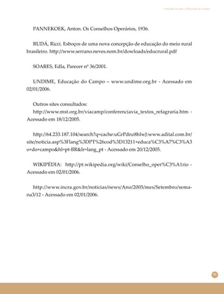 91
Conselho Escolar e Educação do Campo
PANNEKOEK, Anton. Os Conselhos Operários, 1936.
RUDÁ, Ricci. Esboços de uma nova concepção de educação do meio rural
brasileiro. h�p://www.serrano.neves.nom.br/dowloads/educrural.pdf
SOARES, Edla, Parecer nº 36/2001.
UNDIME, Educação do Campo – www.undime.org.br - Acessado em
02/01/2006.
Outros sites consultados:
h�p://www.mst.org.br/viacamp/conferenciavia_textos_refagraria.htm -
Acessado em 18/12/2005.
h�p://64.233.187.104/search?q=cache:uGrPdnz8hlwJ:www.adital.com.br/
site/noticia.asp%3Flang%3DPT%26cod%3D13211+educa%C3%A7%C3%A3
o+do+campo&hl=pt-BR&lr=lang_pt - Acessado em 20/12/2005.
WIKIPÉDIA: h�p://pt.wikipedia.org/wiki/Conselho_oper%C3%A1rio -
Acessado em 02/01/2006.
http://www.incra.gov.br/noticias/news/Ano/2005/mes/Setembro/sema-
na3/12 - Acessado em 02/01/2006.
 