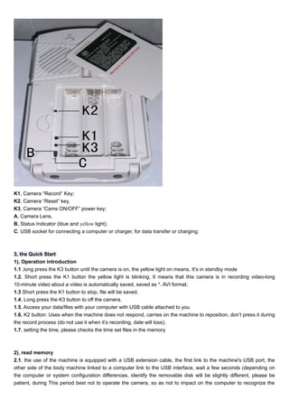 K1, Camera “Record” Key; 
K2, Camera “Reset” key, 
K3, Camera “Cams ON/OFF” power key; 
A, Camera Lens. 
B, Status Indicator (blue and yellow light). 
C. USB socket for connecting a computer or charger, for data transfer or charging; 
3, the Quick Start 
1), Operation introduction 
1.1 ,long press the K3 button until the camera is on, the yellow light on means, It’s in standby mode 
1.2, Short press the K1 button the yellow light is blinking, It means that this camera is in recording video-long 
10-minute video about a video is automatically saved, saved as *. AVI format; 
1.3 Short press the K1 button to stop, file will be saved. 
1.4, Long press the K3 button to off the camera. 
1.5, Access your data/files with your computer with USB cable attached to you 
1.6. K2 button: Uses when the machine does not respond, carries on the machine to reposition, don’t press it during 
the record process (do not use it when it’s recording, date will loss); 
1.7, setting the time, please checks the time set files in the memory 
2), read memory 
2.1, the use of the machine is equipped with a USB extension cable, the first link to the machine's USB port, the 
other side of the body machine linked to a computer link to the USB interface, wait a few seconds (depending on 
the computer or system configuration differences, identify the removable disk will be slightly different, please be 
patient, during This period best not to operate the camera, so as not to impact on the computer to recognize the 
 