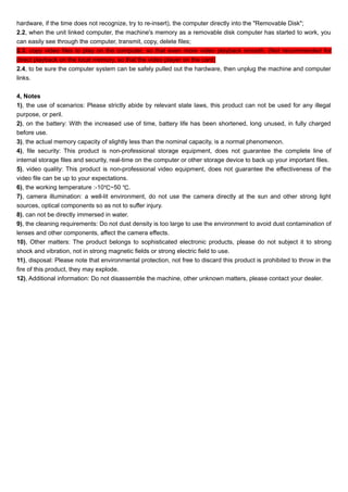 hardware, if the time does not recognize, try to re-insert), the computer directly into the "Removable Disk"; 
2.2, when the unit linked computer, the machine's memory as a removable disk computer has started to work, you 
can easily see through the computer, transmit, copy, delete files; 
2.3, copy video files to play on the computer, so that even more video playback smooth. (Not recommended for 
direct playback on the local memory, so that the video player on the card) 
2.4, to be sure the computer system can be safely pulled out the hardware, then unplug the machine and computer 
links. 
4, Notes 
1), the use of scenarios: Please strictly abide by relevant state laws, this product can not be used for any illegal 
purpose, or peril. 
2), on the battery: With the increased use of time, battery life has been shortened, long unused, in fully charged 
before use. 
3), the actual memory capacity of slightly less than the nominal capacity, is a normal phenomenon. 
4), file security: This product is non-professional storage equipment, does not guarantee the complete line of 
internal storage files and security, real-time on the computer or other storage device to back up your important files. 
5), video quality: This product is non-professional video equipment, does not guarantee the effectiveness of the 
video file can be up to your expectations. 
6), the working temperature :-10℃~50 ℃. 
7), camera illumination: a well-lit environment, do not use the camera directly at the sun and other strong light 
sources, optical components so as not to suffer injury. 
8), can not be directly immersed in water. 
9), the cleaning requirements: Do not dust density is too large to use the environment to avoid dust contamination of 
lenses and other components, affect the camera effects. 
10), Other matters: The product belongs to sophisticated electronic products, please do not subject it to strong 
shock and vibration, not in strong magnetic fields or strong electric field to use. 
11), disposal: Please note that environmental protection, not free to discard this product is prohibited to throw in the 
fire of this product, they may explode. 
12), Additional information: Do not disassemble the machine, other unknown matters, please contact your dealer. 
