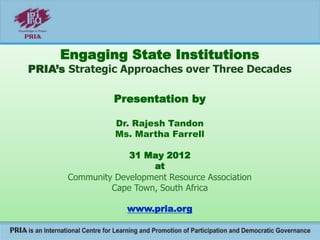 Engaging State Institutions
PRIA’s Strategic Approaches over Three Decades
Presentation by
Dr. Rajesh Tandon
Ms. Martha Farrell
31 May 2012
at
Community Development Resource Association
Cape Town, South Africa
www.pria.org
 