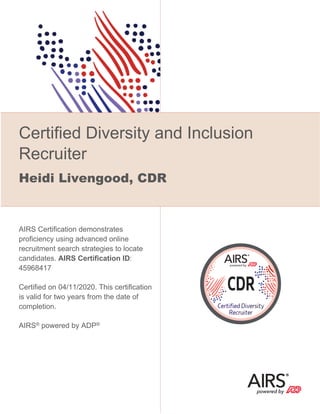 Certified Diversity and Inclusion
Recruiter
Heidi Livengood, CDR
AIRS Certification demonstrates
proficiency using advanced online
recruitment search strategies to locate
candidates. AIRS Certification ID:
45968417
Certified on 04/11/2020. This certification
is valid for two years from the date of
completion.
AIRS® powered by ADP®
 