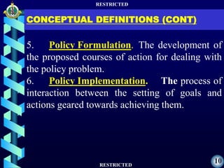 RESTRICTED
RESTRICTED
10
CONCEPTUAL DEFINITIONS (CONT)
5. Policy Formulation. The development of
the proposed courses of action for dealing with
the policy problem.
6. Policy Implementation. The process of
interaction between the setting of goals and
actions geared towards achieving them.
 