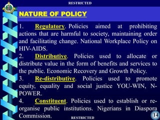 RESTRICTED
RESTRICTED
14
NATURE OF POLICY
1. Regulatory. Policies aimed at prohibiting
actions that are harmful to society, maintaining order
and facilitating change. National Workplace Policy on
HIV-AIDS.
2. Distributive. Policies used to allocate or
distribute value in the form of benefits and services to
the public. Economic Recovery and Growth Policy.
3. Re-distributive. Policies used to promote
equity, equality and social justice YOU-WIN, N-
POWER.
4. Constituent. Policies used to establish or re-
organise public institutions. Nigerians in Diaspora
Commission.
 