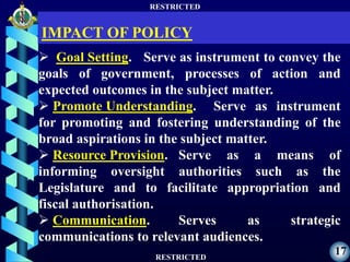 RESTRICTED
RESTRICTED
17
 Goal Setting. Serve as instrument to convey the
goals of government, processes of action and
expected outcomes in the subject matter.
 Promote Understanding. Serve as instrument
for promoting and fostering understanding of the
broad aspirations in the subject matter.
 Resource Provision. Serve as a means of
informing oversight authorities such as the
Legislature and to facilitate appropriation and
fiscal authorisation.
 Communication. Serves as strategic
communications to relevant audiences.
IMPACT OF POLICY
 