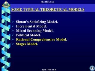RESTRICTED
RESTRICTED
19
 Simon’s Satisficing Model.
 Incremental Model.
 Mixed Scanning Model.
 Political Model.
 Rational Comprehensive Model.
 Stages Model.
SOME TYPICAL THEORETICAL MODELS
 