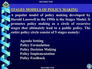 RESTRICTED
RESTRICTED
21
A popular model of policy making developed by
Harold Lasswell in the 1950s is the Stages Model. It
promotes policy making as a circle of recursive
stages that ultimately lead to a public policy. The
entire policy circle consist of 5 stages namely:
Agenda Setting
Policy Formulation
Policy Decision Making
Policy Implementation
Policy Feedback
.
STAGES MODELS OF POLICY MAKING
 