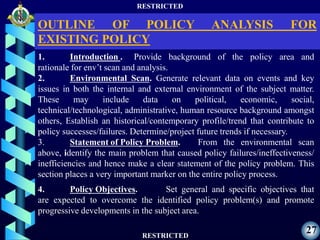 RESTRICTED
RESTRICTED
27
1. Introduction . Provide background of the policy area and
rationale for env’t scan and analysis.
2. Environmental Scan. Generate relevant data on events and key
issues in both the internal and external environment of the subject matter.
These may include data on political, economic, social,
technical/technological, administrative, human resource background amongst
others, Establish an historical/contemporary profile/trend that contribute to
policy successes/failures. Determine/project future trends if necessary.
3. Statement of Policy Problem. From the environmental scan
above, identify the main problem that caused policy failures/ineffectiveness/
inefficiencies and hence make a clear statement of the policy problem. This
section places a very important marker on the entire policy process.
4. Policy Objectives. Set general and specific objectives that
are expected to overcome the identified policy problem(s) and promote
progressive developments in the subject area.
OUTLINE OF POLICY ANALYSIS FOR
EXISTING POLICY
 