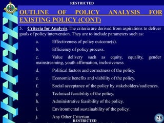 RESTRICTED
RESTRICTED
28
5. Criteria for Analysis.The criteria are derived from aspirations to deliver
goals of policy intervention. They are to include parameters such as:
a. Effectiveness of policy outcome(s).
b. Efficiency of policy process.
c. Value delivery such as equity, equality, gender
mainstreaming, youth affirmation, inclusiveness
d. Political factors and correctness of the policy.
e. Economic benefits and viability of the policy.
f. Social acceptance of the policy by stakeholders/audiences.
g. Technical feasibility of the policy.
h. Administrative feasibility of the policy.
i. Environmental sustainability of the policy.
j. Any Other Criterion.
OUTLINE OF POLICY ANALYSIS FOR
EXISTING POLICY (CONT)
 