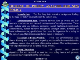 RESTRICTED
RESTRICTED
30
1. Introduction. The first thing is to provide a background leading
to the need for policy intervention in the subject area.
2. Environmental Scan. Generate relevant data on events and key
issues in both internal and external environment of the subject matter. These
may include data on political, economic, social, technical/technological,
administrative, human resource background amongst others, Establish an
historical/contemporary profile/trend that create the imperative for a policy in
the subject area. Determine/project future trends if necessary.
3. Statement of Policy Problem. From the environmental scan
above, identify the critical path to policy success/effectiveness/efficiencies
and hence make a clear statement of the policy problem. This section places a
very important marker on the entire policy process.
4. Policy Objectives. Set general and specific
objectives that are expected to meet the core policy issues and promote
progressive developments in the subject area.
OUTLINE OF POLICY ANALYSIS FOR NEW
POLICY
 