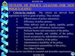 RESTRICTED
RESTRICTED
31
5. Criteria for Analysis. The criteria are derived from
aspirations to deliver goals of policy. They include:
a. Effectiveness of policy outcome(s).
b. Efficiency of policy process.
c. Value delivery such as equity, equality, gender
mainstreaming, youth affirmation, inclusiveness
d. Political factors and correctness of the policy.
e. Economic benefits and viability of the policy.
f. Social acceptance by stakeholders/audiences.
g. Technical feasibility of the policy.
h. Administrative feasibility of the policy.
i. Environmental sustainability of the policy.
j. Any Other Criterion.
These can be classified as essential and desirable requirements.
OUTLINE OF POLICY ANALYSIS FOR NEW
POLICY (CONT)
 