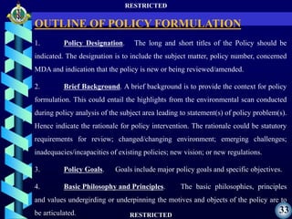 RESTRICTED
RESTRICTED
33
1. Policy Designation. The long and short titles of the Policy should be
indicated. The designation is to include the subject matter, policy number, concerned
MDA and indication that the policy is new or being reviewed/amended.
2. Brief Background. A brief background is to provide the context for policy
formulation. This could entail the highlights from the environmental scan conducted
during policy analysis of the subject area leading to statement(s) of policy problem(s).
Hence indicate the rationale for policy intervention. The rationale could be statutory
requirements for review; changed/changing environment; emerging challenges;
inadequacies/incapacities of existing policies; new vision; or new regulations.
3. Policy Goals. Goals include major policy goals and specific objectives.
4. Basic Philosophy and Principles. The basic philosophies, principles
and values undergirding or underpinning the motives and objects of the policy are to
be articulated.
OUTLINE OF POLICY FORMULATION
 