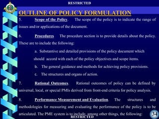 RESTRICTED
RESTRICTED
34
5. Scope of the Policy. The scope of the policy is to indicate the range of
issues and/or applications of the document.
6. Procedures The procedure section is to provide details about the policy.
These are to include the following:
a. Substantive and detailed provisions of the policy document which
should accord with each of the policy objectives and scope items.
b. The general guidance and methods for achieving policy provisions.
c. The structures and organs of action.
7. Rational Outcomes. Rational outcomes of policy can be defined by
universal, local, or special PMIs derived from front-end criteria for policy analysis.
8. Performance Measurement and Evaluation. The structures and
methodologies for measuring and evaluating the performance of the policy is to be
articulated. The PME system is to include, among other things, the following:
OUTLINE OF POLICY FORMULATION
 