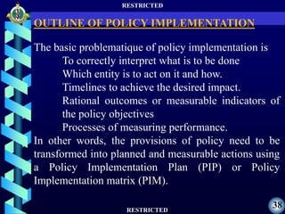 RESTRICTED
RESTRICTED
38
The basic problematique of policy implementation is
To correctly interpret what is to be done
Which entity is to act on it and how.
Timelines to achieve the desired impact.
Rational outcomes or measurable indicators of
the policy objectives
Processes of measuring performance.
In other words, the provisions of policy need to be
transformed into planned and measurable actions using
a Policy Implementation Plan (PIP) or Policy
Implementation matrix (PIM).
OUTLINE OF POLICY IMPLEMENTATION
 