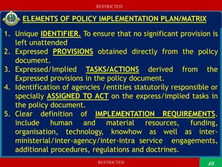 RESTRICTED
RESTRICTED
40
RESTRICTED
RESTRICTED
ELEMENTS OF POLICY IMPLEMENTATION PLAN/MATRIX
1. Unique IDENTIFIER. To ensure that no significant provision is
left unattended
2. Expressed PROVISIONS obtained directly from the policy
document.
3. Expressed/Implied TASKS/ACTIONS derived from the
Expressed provisions in the policy document.
4. Identification of agencies /entities statutorily responsible or
specially ASSIGNED TO ACT on the express/implied tasks in
the policy document.
5. Clear definition of IMPLEMENTATION REQUIREMENTS.
include human and material resources, funding,
organisation, technology, knowhow as well as inter-
ministerial/inter-agency/inter-intra service engagements,
additional procedures, regulations and doctrines.
40
 