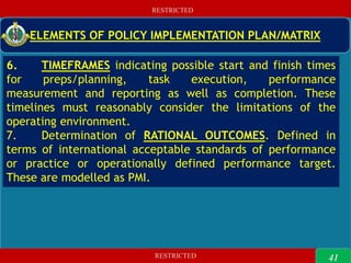 RESTRICTED
RESTRICTED
41
RESTRICTED
RESTRICTED
ELEMENTS OF POLICY IMPLEMENTATION PLAN/MATRIX
6. TIMEFRAMES indicating possible start and finish times
for preps/planning, task execution, performance
measurement and reporting as well as completion. These
timelines must reasonably consider the limitations of the
operating environment.
7. Determination of RATIONAL OUTCOMES. Defined in
terms of international acceptable standards of performance
or practice or operationally defined performance target.
These are modelled as PMI.
41
 