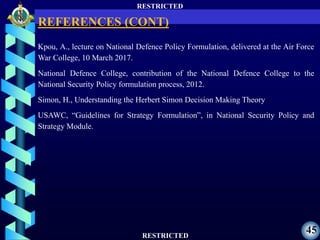 RESTRICTED
RESTRICTED
45
Kpou, A., lecture on National Defence Policy Formulation, delivered at the Air Force
War College, 10 March 2017.
National Defence College, contribution of the National Defence College to the
National Security Policy formulation process, 2012.
Simon, H., Understanding the Herbert Simon Decision Making Theory
USAWC, “Guidelines for Strategy Formulation”, in National Security Policy and
Strategy Module.
REFERENCES (CONT)
 