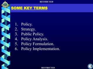RESTRICTED
RESTRICTED
6
SOME KEY TERMS
1. Policy.
2. Strategy.
3. Public Policy.
4. Policy Analysis.
5. Policy Formulation.
6. Policy Implementation.
 