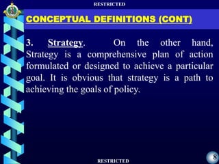 RESTRICTED
RESTRICTED
8
CONCEPTUAL DEFINITIONS (CONT)
3. Strategy. On the other hand,
Strategy is a comprehensive plan of action
formulated or designed to achieve a particular
goal. It is obvious that strategy is a path to
achieving the goals of policy.
 